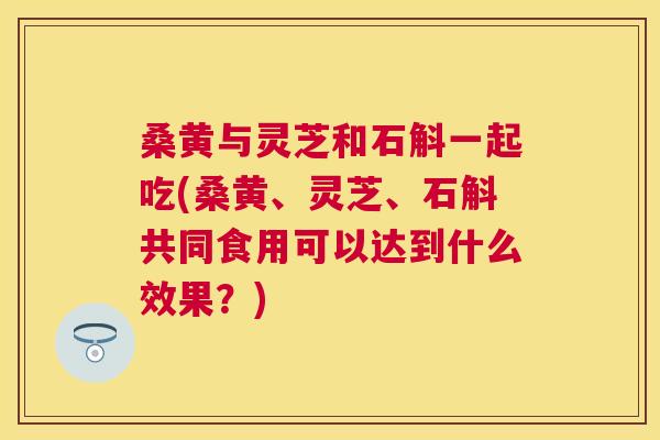 桑黄与灵芝和石斛一起吃(桑黄、灵芝、石斛共同食用可以达到什么效果？)