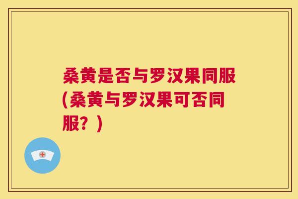 桑黄是否与罗汉果同服(桑黄与罗汉果可否同服？)