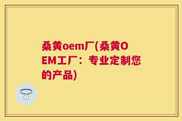 桑黄oem厂(桑黄OEM工厂：专业定制您的产品)