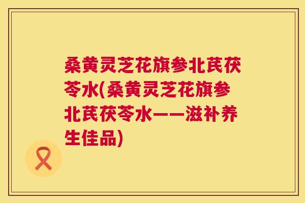 桑黄灵芝花旗参北芪茯苓水(桑黄灵芝花旗参北芪茯苓水——滋补养生佳品)