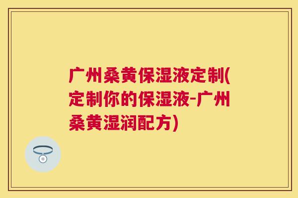广州桑黄保湿液定制(定制你的保湿液-广州桑黄湿润配方)