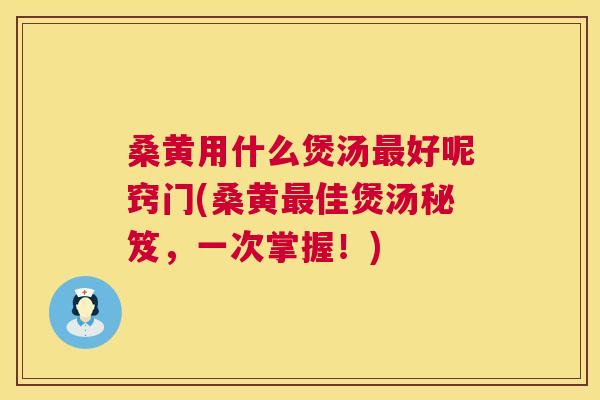桑黄用什么煲汤好呢窍门(桑黄佳煲汤秘笈，一次掌握！)