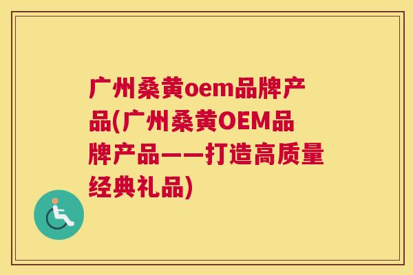 广州桑黄oem品牌产品(广州桑黄OEM品牌产品——打造高质量经典礼品)