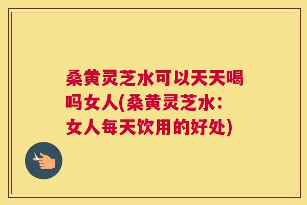 桑黄灵芝水可以天天喝吗女人(桑黄灵芝水：女人每天饮用的好处)