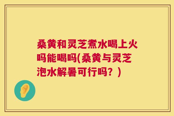 桑黄和灵芝煮水喝上火吗能喝吗(桑黄与灵芝泡水解暑可行吗？)