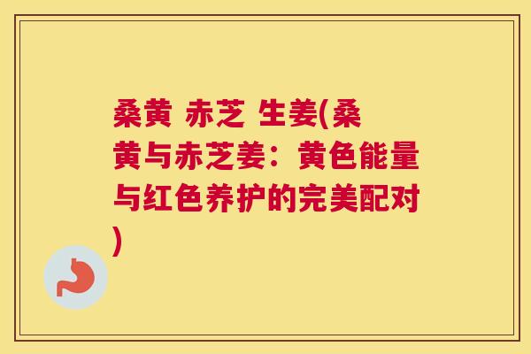 桑黄 赤芝 生姜(桑黄与赤芝姜：黄色能量与红色养护的完美配对)