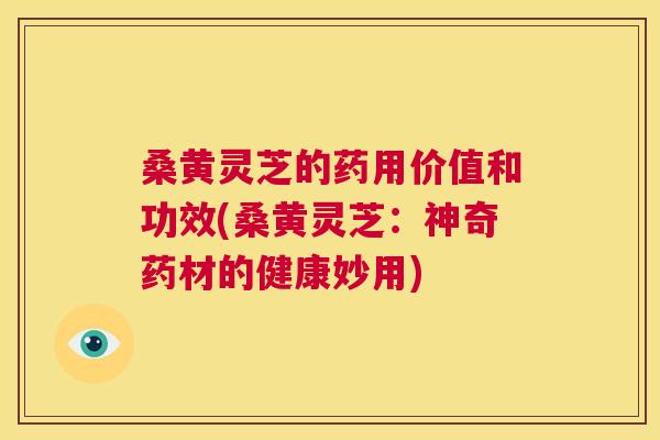 桑黄灵芝的药用价值和功效(桑黄灵芝：神奇药材的健康妙用)