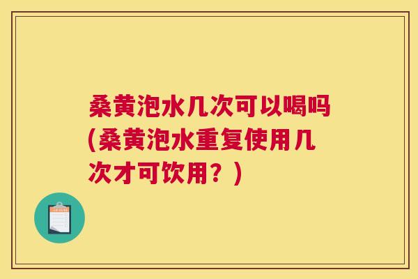 桑黄泡水几次可以喝吗(桑黄泡水重复使用几次才可饮用？)