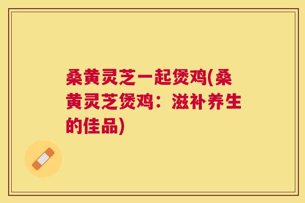 桑黄灵芝一起煲鸡(桑黄灵芝煲鸡：滋补养生的佳品)