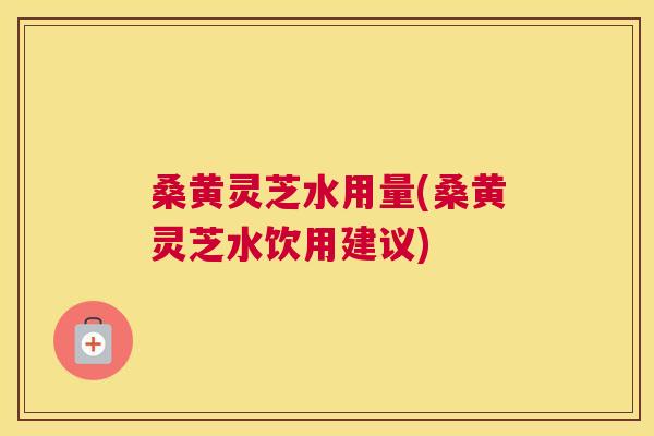 桑黄灵芝水用量(桑黄灵芝水饮用建议)