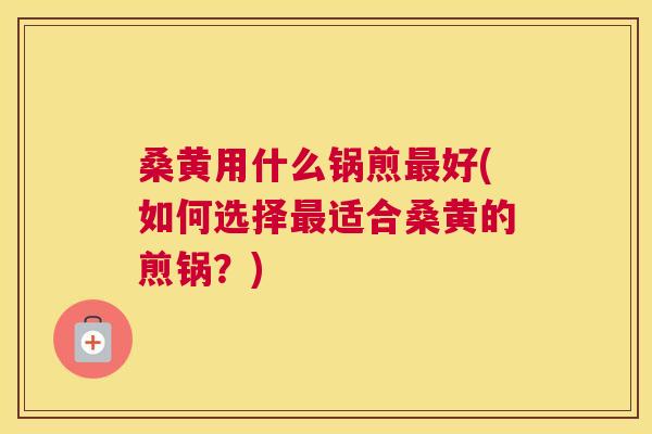 桑黄用什么锅煎好(如何选择适合桑黄的煎锅？)