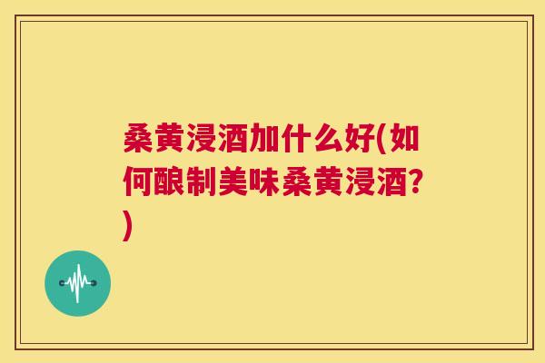 桑黄浸酒加什么好(如何酿制美味桑黄浸酒？)