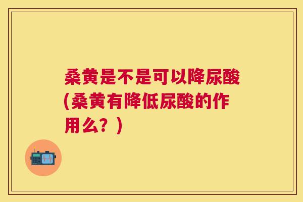 桑黄是不是可以降尿酸(桑黄有降低尿酸的作用么？)