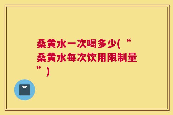 桑黄水一次喝多少(“桑黄水每次饮用限制量”)