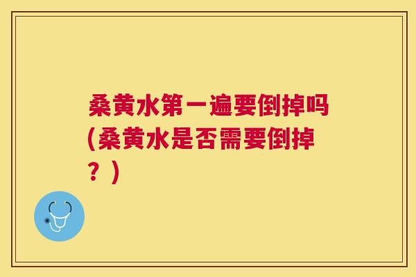 桑黄水第一遍要倒掉吗(桑黄水是否需要倒掉？)