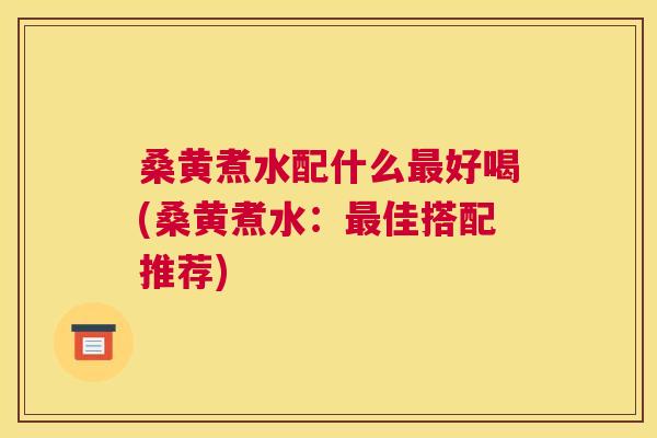 桑黄煮水配什么好喝(桑黄煮水：佳搭配推荐)