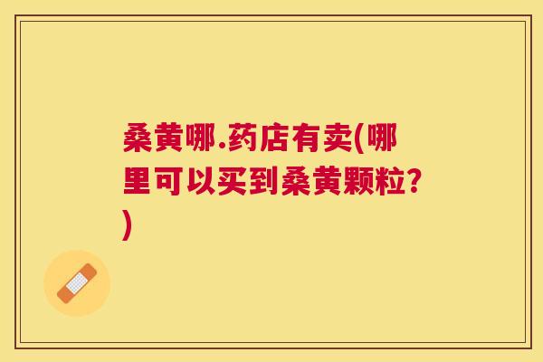 桑黄哪.药店有卖(哪里可以买到桑黄颗粒？)