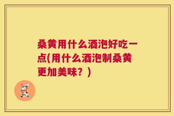 桑黄用什么酒泡好吃一点(用什么酒泡制桑黄更加美味？)