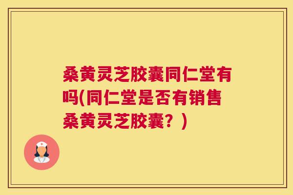 桑黄灵芝胶囊同仁堂有吗(同仁堂是否有销售桑黄灵芝胶囊？)