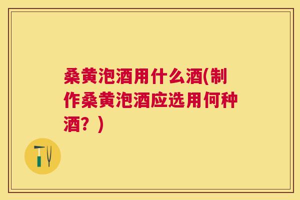 桑黄泡酒用什么酒(制作桑黄泡酒应选用何种酒？)