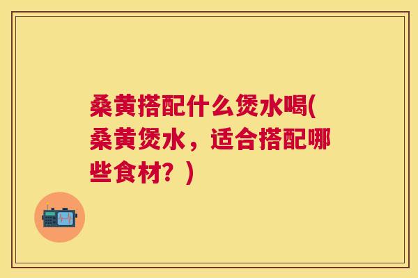 桑黄搭配什么煲水喝(桑黄煲水，适合搭配哪些食材？)