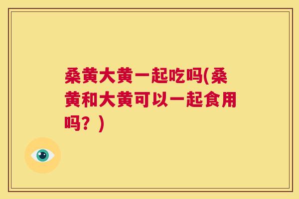 桑黄大黄一起吃吗(桑黄和大黄可以一起食用吗？)