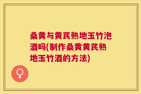 桑黄与黄芪熟地玉竹泡酒吗(制作桑黄黄芪熟地玉竹酒的方法)