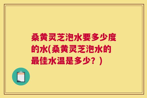 桑黄灵芝泡水要多少度的水(桑黄灵芝泡水的佳水温是多少？)