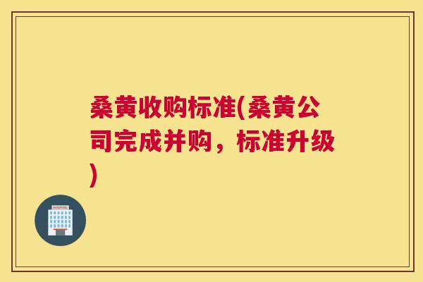 桑黄收购标准(桑黄公司完成并购，标准升级)