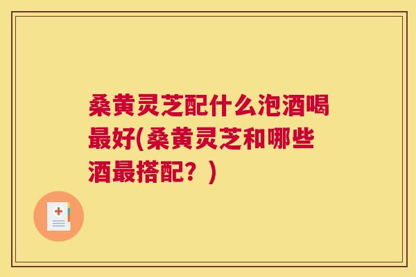桑黄灵芝配什么泡酒喝好(桑黄灵芝和哪些酒搭配？)