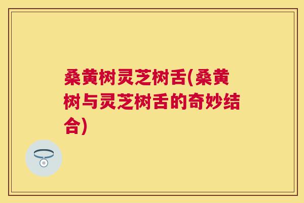 桑黄树灵芝树舌(桑黄树与灵芝树舌的奇妙结合)