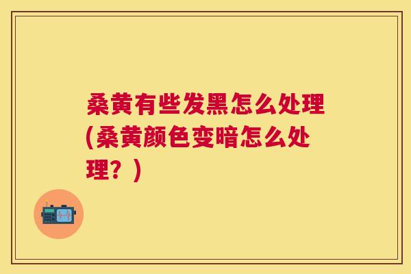 桑黄有些发黑怎么处理(桑黄颜色变暗怎么处理？)
