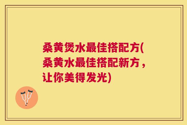 桑黄煲水佳搭配方(桑黄水佳搭配新方，让你美得发光)