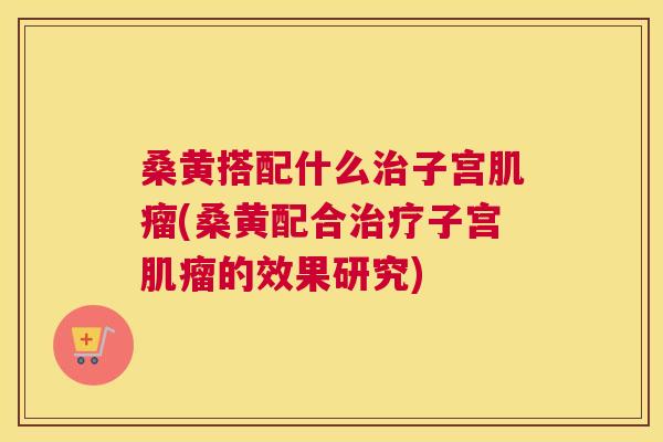 桑黄搭配什么子宫(桑黄配合子宫的效果研究)
