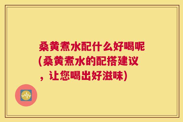 桑黄煮水配什么好喝呢(桑黄煮水的配搭建议，让您喝出好滋味)
