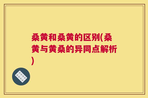 桑黄和桑黄的区别(桑黄与黄桑的异同点解析)