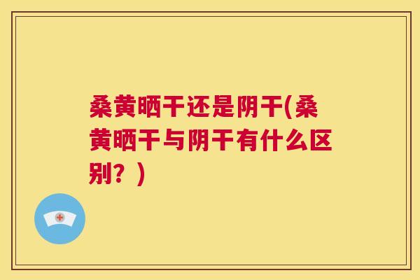 桑黄晒干还是阴干(桑黄晒干与阴干有什么区别？)