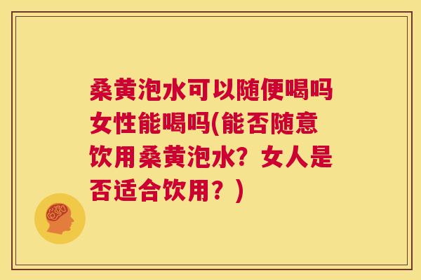 桑黄泡水可以随便喝吗女性能喝吗(能否随意饮用桑黄泡水？女人是否适合饮用？)
