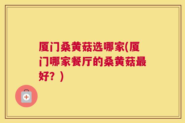 厦门桑黄菇选哪家(厦门哪家餐厅的桑黄菇好？)