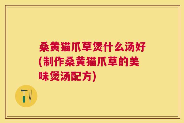 桑黄猫爪草煲什么汤好(制作桑黄猫爪草的美味煲汤配方)