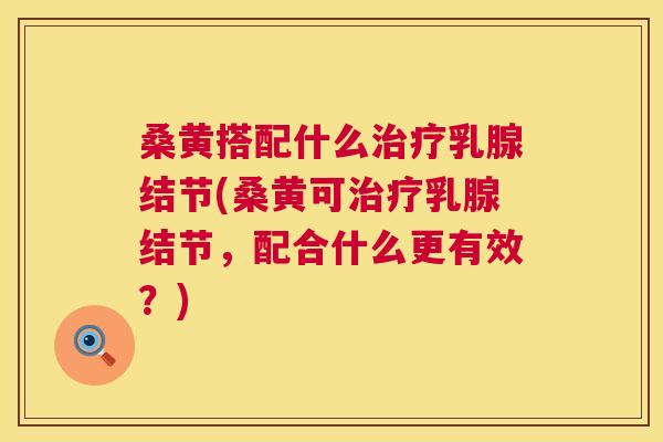 桑黄搭配什么乳腺结节(桑黄可乳腺结节，配合什么更有效？)