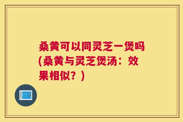 桑黄可以同灵芝一煲吗(桑黄与灵芝煲汤：效果相似？)