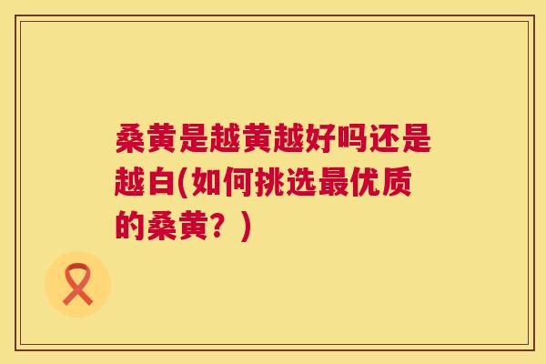 桑黄是越黄越好吗还是越白(如何挑选优质的桑黄？)