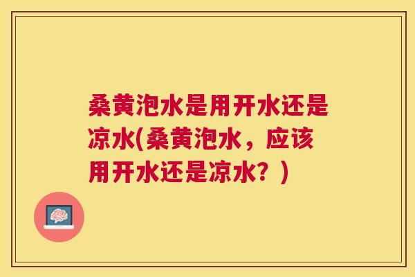 桑黄泡水是用开水还是凉水(桑黄泡水，应该用开水还是凉水？)