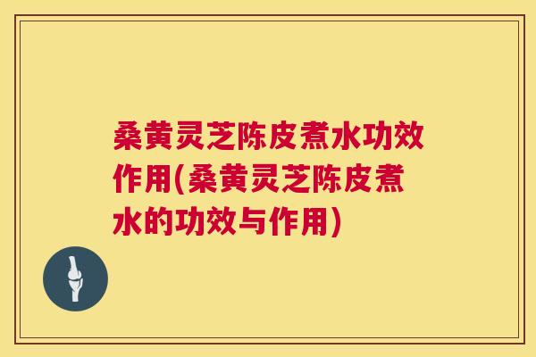 桑黄灵芝陈皮煮水功效作用(桑黄灵芝陈皮煮水的功效与作用)