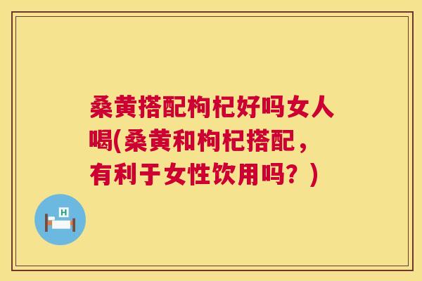 桑黄搭配枸杞好吗女人喝(桑黄和枸杞搭配，有利于女性饮用吗？)