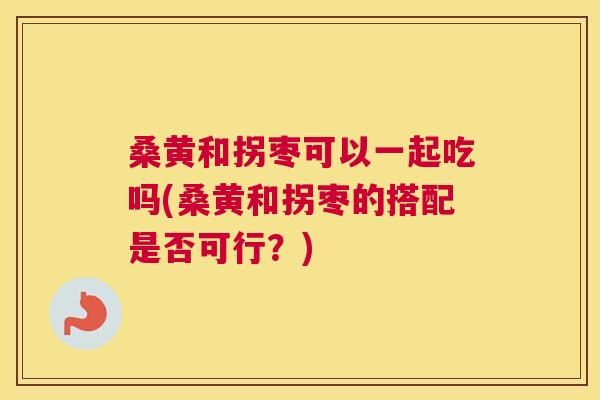 桑黄和拐枣可以一起吃吗(桑黄和拐枣的搭配是否可行？)