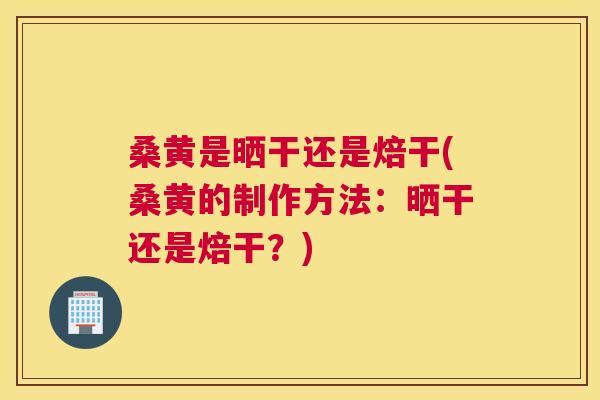 桑黄是晒干还是焙干(桑黄的制作方法：晒干还是焙干？)