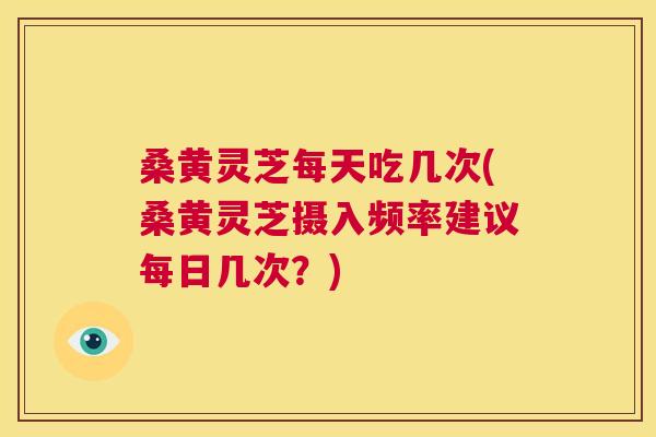 桑黄灵芝每天吃几次(桑黄灵芝摄入频率建议每日几次？)