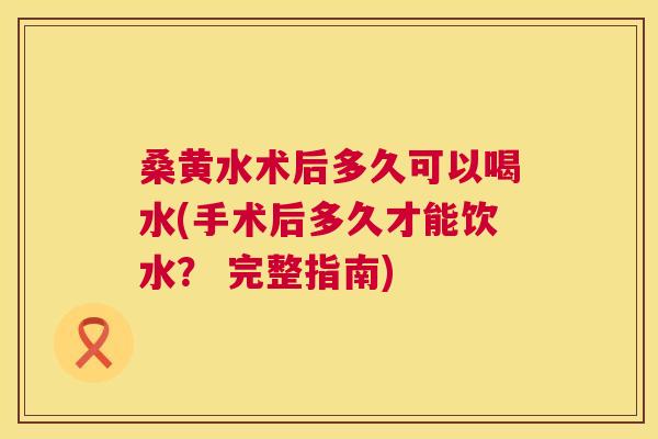 桑黄水术后多久可以喝水(手术后多久才能饮水？ 完整指南)